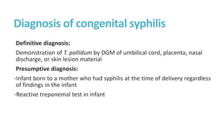 Diagnosis of congenital syphilis
Definitive diagnosis:
Demonstration of T. pallidum by DGM of umbilical cord, placenta, nasal
discharge, or skin lesion material
Presumptive diagnosis:
-Infant born to a mother who had syphilis at the time of delivery regardless
of findings in the infant
-Reactive treponemal test in infant
 