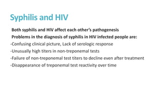 Syphilis and HIV
Both syphilis and HIV affect each other’s pathogenesis
Problems in the diagnosis of syphilis in HIV infected people are:
-Confusing clinical picture, Lack of serologic response
-Unusually high titers in non-treponemal tests
-Failure of non-treponemal test titers to decline even after treatment
-Disappearance of treponemal test reactivity over time
 