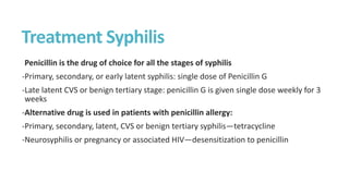 Treatment Syphilis
Penicillin is the drug of choice for all the stages of syphilis
-Primary, secondary, or early latent syphilis: single dose of Penicillin G
-Late latent CVS or benign tertiary stage: penicillin G is given single dose weekly for 3
weeks
-Alternative drug is used in patients with penicillin allergy:
-Primary, secondary, latent, CVS or benign tertiary syphilis—tetracycline
-Neurosyphilis or pregnancy or associated HIV—desensitization to penicillin
 