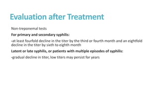 Evaluation after Treatment
Non-treponemal tests
For primary and secondary syphilis:
-at least fourfold decline in the titer by the third or fourth month and an eightfold
decline in the titer by sixth to eighth month
Latent or late syphilis, or patients with multiple episodes of syphilis:
-gradual decline in titer, low titers may persist for years
 