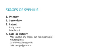 STAGES OF SYPHILIS
1. Primary
2. Secondary
3. Latent
Early latent
Late latent
4. Late or tertiary
May involve any organ, but main parts are:
Neurosyphilis
Cardiovascular syphilis
Late benign (gumma)
 