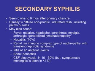SECONDARY SYPHILIS
• Seen 6 wks to 6 mos after primary chancre
• Usually w diffuse non-pruritic, indurated rash, including
palms & soles.
• May also cause:
– Fever, malaise, headache, sore throat, myalgia,
arthralgia, generalized lymphadenopathy
– Hepatitis (10%)
– Renal: an immune complex type of nephropathy with
transient nephrotic syndrome
– Iritis or an anterior uveitis
– Bone: periostitis
– CSF pleocytosis in 10 - 30% (but, symptomatic
meningitis is seen in <1%)
 