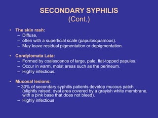 SECONDARY SYPHILIS
(Cont.)
• The skin rash:
– Diffuse,
– often with a superficial scale (papulosquamous).
– May leave residual pigmentation or depigmentation.
• Condylomata Lata:
– Formed by coalescence of large, pale, flat-topped papules.
– Occur in warm, moist areas such as the perineum.
– Highly infectious.
• Mucosal lesions:
~ 30% of secondary syphilis patients develop mucous patch
(slightly raised, oval area covered by a grayish white membrane,
with a pink base that does not bleed).
– Highly infectious
 
