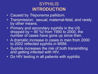 SYPHILIS
INTRODUCTION
• Caused by Treponema pallidum.
• Transmission: sexual; maternal-fetal, and rarely
by other means.
• Primary and secondary syphilis in the US
dropped by ~ 90 %t from 1990 to 2000, the
number of cases have gone up since then.
• A dramatic increase in cases in men from 2000
to 2002 reflected syphilis in MSM.
• Syphilis increases the risk of both transmitting
and getting infected with HIV.
• Do HIV testing in all patients with syphilis.
 