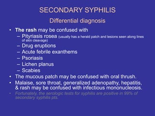 SECONDARY SYPHILIS
Differential diagnosis
• The rash may be confused with
– Pityriasis rosea (usually has a herald patch and lesions seen along lines
of skin cleavage)
– Drug eruptions
– Acute febrile exanthems
– Psoriasis
– Lichen planus
– Scabies
• The mucous patch may be confused with oral thrush.
• Malaise, sore throat, generalized adenopathy, hepatitis,
& rash may be confused with infectious mononucleosis.
• Fortunately, the serologic tests for syphilis are positive in 99% of
secondary syphilis pts.
 