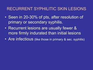 RECURRENT SYPHILITIC SKIN LESIONS
• Seen in 20-30% of pts, after resolution of
primary or secondary syphilis.
• Recurrent lesions are usually fewer &
more firmly indurated than initial lesions
• Are infectious (like those in primary & sec. syphilis)
 