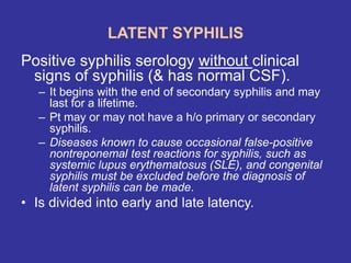 LATENT SYPHILIS
Positive syphilis serology without clinical
signs of syphilis (& has normal CSF).
– It begins with the end of secondary syphilis and may
last for a lifetime.
– Pt may or may not have a h/o primary or secondary
syphilis.
– Diseases known to cause occasional false-positive
nontreponemal test reactions for syphilis, such as
systemic lupus erythematosus (SLE), and congenital
syphilis must be excluded before the diagnosis of
latent syphilis can be made.
• Is divided into early and late latency.
 