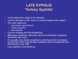 LATE SYPHILIS
‘Tertiary Syphilis’
• Is the destructive stage of the disease.
• Lesions develop in skin, bone, & visceral organs (any organ).
• The main types are:
– Late benign (gummatous)
– Cardiovascular &
– Neurosyphilis
• Can be crippling and life threatening
• Blindness, deafness, deformity, lack of coordination, paralysis,
dementia may occur
• It is usually very slowly progressive, barring certain neurologic
syndromes which may develop suddenly due to endarteritis and
thrombosis in the CNS
• Late syphilis is noninfectious.
 