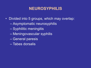 NEUROSYPHILIS
• Divided into 5 groups, which may overlap:
– Asymptomatic neurosyphilis
– Syphilitic meningitis
– Meningovascular syphilis
– General paresis
– Tabes dorsalis
 