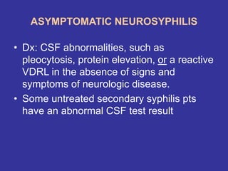 ASYMPTOMATIC NEUROSYPHILIS
• Dx: CSF abnormalities, such as
pleocytosis, protein elevation, or a reactive
VDRL in the absence of signs and
symptoms of neurologic disease.
• Some untreated secondary syphilis pts
have an abnormal CSF test result
 