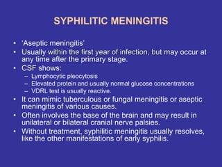 SYPHILITIC MENINGITIS
• ‘Aseptic meningitis’
• Usually within the first year of infection, but may occur at
any time after the primary stage.
• CSF shows:
– Lymphocytic pleocytosis
– Elevated protein and usually normal glucose concentrations
– VDRL test is usually reactive.
• It can mimic tuberculous or fungal meningitis or aseptic
meningitis of various causes.
• Often involves the base of the brain and may result in
unilateral or bilateral cranial nerve palsies.
• Without treatment, syphilitic meningitis usually resolves,
like the other manifestations of early syphilis.
 