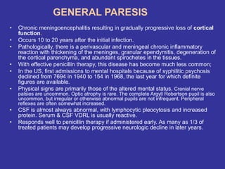 GENERAL PARESIS
• Chronic meningoencephalitis resulting in gradually progressive loss of cortical
function.
• Occurs 10 to 20 years after the initial infection.
• Pathologically, there is a perivascular and meningeal chronic inflammatory
reaction with thickening of the meninges, granular ependymitis, degeneration of
the cortical parenchyma, and abundant spirochetes in the tissues.
• With effective penicillin therapy, this disease has become much less common;
• In the US, first admissions to mental hospitals because of syphilitic psychosis
declined from 7694 in 1940 to 154 in 1968, the last year for which definite
figures are available.
• Physical signs are primarily those of the altered mental status. Cranial nerve
palsies are uncommon. Optic atrophy is rare. The complete Argyll Robertson pupil is also
uncommon, but irregular or otherwise abnormal pupils are not infrequent. Peripheral
reflexes are often somewhat increased.
• CSF is almost always abnormal, with lymphocytic pleocytosis and increased
protein. Serum & CSF VDRL is usually reactive.
• Responds well to penicillin therapy if administered early. As many as 1/3 of
treated patients may develop progressive neurologic decline in later years.
 