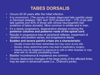 TABES DORSALIS
• Occurs 20-30 years after the initial infection.
• It is uncommon. (The survey of newly diagnosed late syphilis cases
in Denmark between 1961 and 1970 showed that ~ 11% of pts with
late syphilis and 40% of those with clinical neurosyphilis had
evidence of tabes dorsalis). More common in whites and in men.
• It’s a slowly progressive, degenerative disease involving the
posterior columns and posterior roots of the spinal cord.
• Results in progressive loss of peripheral reflexes, impairment of
vibration and position sense, and progressive ataxia.
• Sudden and severe painful crises are a characteristic:
– Usually involve the lower extremities but may occur at any site.
– Severe, sharp abdominal pains may lead to exploratory surgery.
– Attacks may be triggered by exposure to cold or other stresses or may
arise with no obvious precipitating cause.
• Bladder incontinence & impotence are common.
• Chronic destructive changes of the large joints of the affected limbs
may be seen in advanced cases (i.e., Charcot's joints).
 