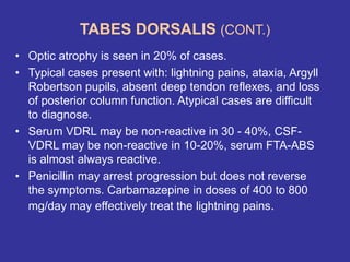 TABES DORSALIS (CONT.)
• Optic atrophy is seen in 20% of cases.
• Typical cases present with: lightning pains, ataxia, Argyll
Robertson pupils, absent deep tendon reflexes, and loss
of posterior column function. Atypical cases are difficult
to diagnose.
• Serum VDRL may be non-reactive in 30 - 40%, CSF-
VDRL may be non-reactive in 10-20%, serum FTA-ABS
is almost always reactive.
• Penicillin may arrest progression but does not reverse
the symptoms. Carbamazepine in doses of 400 to 800
mg/day may effectively treat the lightning pains.
 