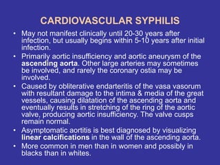 CARDIOVASCULAR SYPHILIS
• May not manifest clinically until 20-30 years after
infection, but usually begins within 5-10 years after initial
infection.
• Primarily aortic insufficiency and aortic aneurysm of the
ascending aorta. Other large arteries may sometimes
be involved, and rarely the coronary ostia may be
involved.
• Caused by obliterative endarteritis of the vasa vasorum
with resultant damage to the intima & media of the great
vessels, causing dilatation of the ascending aorta and
eventually results in stretching of the ring of the aortic
valve, producing aortic insufficiency. The valve cusps
remain normal.
• Asymptomatic aortitis is best diagnosed by visualizing
linear calcifications in the wall of the ascending aorta.
• More common in men than in women and possibly in
blacks than in whites.
 