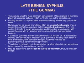 LATE BENIGN SYPHILIS
(THE GUMMA)
• The gumma was the most common complication of late syphilis in the Oslo
Study of untreated patients (1891 to 1951); rare in the penicillin era.
• Usually develop 1-10 years after infection and may involve any part of the
body.
• Gummas may be single or multiple. Start as a superficial nodule or as a
deeper lesion that breaks down to form punched-out ulcers. They are
ordinarily indolent, slowly progressive, and indurated granulomata, with
central healing with an atrophic scar surrounded by hyperpigmented
borders.
• Cutaneous gummas may be confused with skin lesions of TB, sarcoidosis,
leprosy, and deep fungal infections (but, gumma is the only such lesion to
heal dramatically with penicillin therapy). Gumma can also be
papulosquamous type mimicking psoriasis.
• T. pallidum is ordinarily not demonstrable by silver stain but can sometimes
be recovered by inoculation of rabbits.
• May be destructive, but responds rapidly to treatment, thus, is relatively
benign.
 