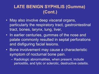 LATE BENIGN SYPHILIS (Gumma)
(Cont.)
• May also involve deep visceral organs,
particularly the respiratory tract, gastrointestinal
tract, bones, larynx, lung, liver,
• In earlier centuries, gummas of the nose and
palate commonly resulted in septal perforations
and disfiguring facial lesions.
• Bone involvement may cause a characteristic
symptom of nocturnal bone pain.
– Radiologic abnormalities, when present, include
periostitis, and lytic or sclerotic, destructive osteitis.
 