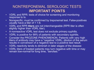 NONTREPONEMAL SEROLOGIC TESTS
IMPORTANT POINTS
• VDRL and RPR: tests of choice for screening and monitoring
response to tx.
• Nonspecific; must be confirmed by treponemal test. False-positives
usually have a titer of < 1:8.
• VDRL and RPR titers are not interchangeable (RPR titer is often
slightly higher than VDRL titer).
• A nonreactive VDRL test does not exclude primary syphilis.
• VDRL is positive for 99% of patients with secondary syphilis.
• Consider the PROZONE PHENOMENON. Patients with very high
titers of antibody may have a “negative’ VDRL; dilution of the serum
results in conversion of a negative test to a positive test result.
• VDRL reactivity tends to diminish in later stages of the disease
• VDRL titers of treated patients may turn negative with time or may
remain low-normal for long time, “serofast.”
 