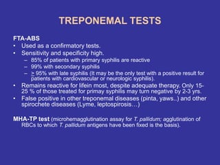 TREPONEMAL TESTS
FTA-ABS
• Used as a confirmatory tests.
• Sensitivity and specificity high.
– 85% of patients with primary syphilis are reactive
– 99% with secondary syphilis
– > 95% with late syphilis (It may be the only test with a positive result for
patients with cardiovascular or neurologic syphilis).
• Remains reactive for lifein most, despite adequate therapy. Only 15-
25 % of those treated for primay syphilis may turn negative by 2-3 yrs.
• False positive in other treponemal diseases (pinta, yaws..) and other
spirochete diseases (Lyme, leptospirosis…)
MHA-TP test (microhemagglutination assay for T. pallidum; agglutination of
RBCs to which T. pallidum antigens have been fixed is the basis).
 