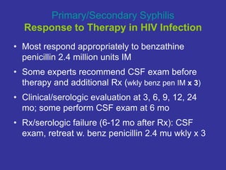 Primary/Secondary Syphilis
Response to Therapy in HIV Infection
• Most respond appropriately to benzathine
penicillin 2.4 million units IM
• Some experts recommend CSF exam before
therapy and additional Rx (wkly benz pen IM x 3)
• Clinical/serologic evaluation at 3, 6, 9, 12, 24
mo; some perform CSF exam at 6 mo
• Rx/serologic failure (6-12 mo after Rx): CSF
exam, retreat w. benz penicillin 2.4 mu wkly x 3
 