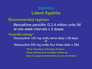 Syphilis
Latent Syphilis
Recommended regimen
Benzathine penicillin G 2.4 million units IM
at one week intervals x 3 doses
Penicillin allergy*
Doxycycline 100 mg orally twice daily x 28 days
or
Tetracycline 500 mg orally four times daily x 28d
*Note: Duration of therapy 28 days;
Close clinical and serologic follow-up;
Data to support alternatives to pcn are limited
 