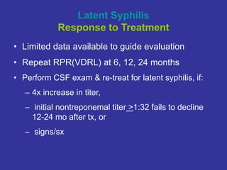 Latent Syphilis
Response to Treatment
• Limited data available to guide evaluation
• Repeat RPR(VDRL) at 6, 12, 24 months
• Perform CSF exam & re-treat for latent syphilis, if:
– 4x increase in titer,
– initial nontreponemal titer >1:32 fails to decline
12-24 mo after tx, or
– signs/sx
 