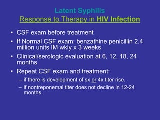 Latent Syphilis
Response to Therapy in HIV Infection
• CSF exam before treatment
• If Normal CSF exam: benzathine penicillin 2.4
million units IM wkly x 3 weeks
• Clinical/serologic evaluation at 6, 12, 18, 24
months
• Repeat CSF exam and treatment:
– if there is development of sx or 4x titer rise.
– if nontreponemal titer does not decline in 12-24
months
 