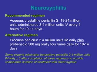 Neurosyphilis
Recommended regimen
Aqueous crystalline penicillin G, 18-24 million
units administered 3-4 million units IV every 4
hours for 10-14 days
Alternative regimen
Procaine penicillin 2.4 million units IM daily plus
probenecid 500 mg orally four times daily for 10-14
days
Some experts administer benzathine penicillin 2.4 million units
IM wkly x 3 after completion of these regimens to provide
comparable duration of treatment with latent syphilis
 