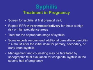 Syphilis
Treatment in Pregnancy
• Screen for syphilis at first prenatal visit;
• Repeat RPR third trimester/delivery for those at high
risk or high prevalence areas
• Treat for the appropriate stage of syphilis
• Some experts recommend additional benzathine penicillin
2.4 mu IM after the initial dose for primary, secondary, or
early latent syphilis
• Management and counseling may be facilitated by
sonographic fetal evaluation for congenital syphilis in the
second half of pregnancy
 