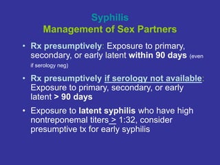 Syphilis
Management of Sex Partners
• Rx presumptively: Exposure to primary,
secondary, or early latent within 90 days (even
if serology neg)
• Rx presumptively if serology not available:
Exposure to primary, secondary, or early
latent > 90 days
• Exposure to latent syphilis who have high
nontreponemal titers > 1:32, consider
presumptive tx for early syphilis
 