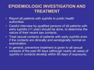 EPIDEMIOLOGIC INVESTIGATION AND
TREATMENT
• Report all patients with syphilis to public health
authorities.
• Careful interview by qualified persons of all patients with
early syphilis (<1 year) should be done, to determine the
nature of their recent sex contacts.
• Treat sexual contacts of patients with early syphilis even
if the contacts are clinically and serologically normal on
examination.
• In general, preventive treatment is given to all sexual
contacts of the past 90 days (although nearly all cases of
syphilis in contacts develop within 60 days of exposure).
 
