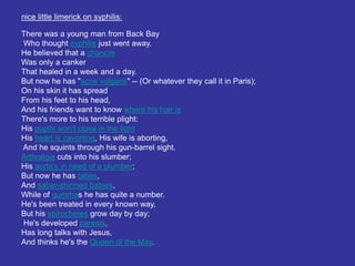 nice little limerick on syphilis:
There was a young man from Back Bay
Who thought syphilis just went away.
He believed that a chancre
Was only a canker
That healed in a week and a day.
But now he has "acne vulgaris" -- (Or whatever they call it in Paris);
On his skin it has spread
From his feet to his head,
And his friends want to know where his hair is
There's more to his terrible plight:
His pupils won't close in the light
His heart is cavorting, His wife is aborting,
And he squints through his gun-barrel sight.
Arthralgia cuts into his slumber;
His aorta's in need of a plumber;
But now he has tabes,
And saber-shinned babies,
While of gummas he has quite a number.
He's been treated in every known way,
But his spirochetes grow day by day;
He's developed paresis,
Has long talks with Jesus,
And thinks he's the Queen of the May.
 