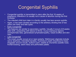 Congenital Syphilis
• Congenital syphilis is transmitted in utero after the first 16 weeks of
pregnancy, therefore it is usually not a cause of abortion during the first
trimester.
• The infected child born later in a family usually has less severe syphilis.
• Again, it has been divided according to the arbitrary dividing line of two
years into early and late types.
• Early Congenital
• The features are similar to secondary syphilis. Usually it occurs 2-8 weeks
after birth, presenting with failure to thrive, muco-cutaneous lesions
(condylomata lata), generalized lymphadenopathy, nasal snuffles and skin
rash.
• Late Congenital
• The onset usually occurs at or near puberty. Well-known stigmata include
nerve deafness, interstitial keratitis, Hutchison's teeth (Hutchison's triad),
rhagades around mouth, clutton's joint, osteitis & chondritis (saddle nose,
frontal bossing, sabre tibia) and perforated palate.
 