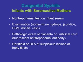 Congenital Syphilis
Infants with Seroreactive Mothers
• Nontreponemal test on infant serum
• Examination (nonimmune hydrops, jaundice,
HSM, rhinitis, rash)
• Pathologic exam of placenta or umbilical cord
(fluorescent antitreponemal antibody)
• Darkfield or DFA of suspicious lesions or
body fluids
 