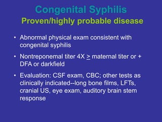 Congenital Syphilis
Proven/highly probable disease
• Abnormal physical exam consistent with
congenital syphilis
• Nontreponemal titer 4X > maternal titer or +
DFA or darkfield
• Evaluation: CSF exam, CBC; other tests as
clinically indicated--long bone films, LFTs,
cranial US, eye exam, auditory brain stem
response
 