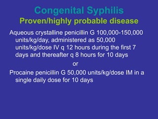 Congenital Syphilis
Proven/highly probable disease
Aqueous crystalline penicillin G 100,000-150,000
units/kg/day, administered as 50,000
units/kg/dose IV q 12 hours during the first 7
days and thereafter q 8 hours for 10 days
or
Procaine penicillin G 50,000 units/kg/dose IM in a
single daily dose for 10 days
 