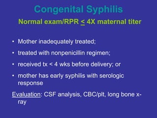 Congenital Syphilis
Normal exam/RPR < 4X maternal titer
• Mother inadequately treated;
• treated with nonpenicillin regimen;
• received tx < 4 wks before delivery; or
• mother has early syphilis with serologic
response
Evaluation: CSF analysis, CBC/plt, long bone x-
ray
 