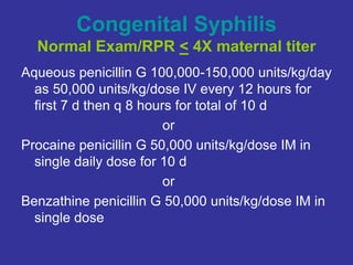 Congenital Syphilis
Normal Exam/RPR < 4X maternal titer
Aqueous penicillin G 100,000-150,000 units/kg/day
as 50,000 units/kg/dose IV every 12 hours for
first 7 d then q 8 hours for total of 10 d
or
Procaine penicillin G 50,000 units/kg/dose IM in
single daily dose for 10 d
or
Benzathine penicillin G 50,000 units/kg/dose IM in
single dose
 