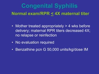 Congenital Syphilis
Normal exam/RPR < 4X maternal titer
• Mother treated appropriately > 4 wks before
delivery; maternal RPR titers decreased 4X;
no relapse or reinfection
• No evaluation required
• Benzathine pcn G 50,000 units/kg/dose IM
 