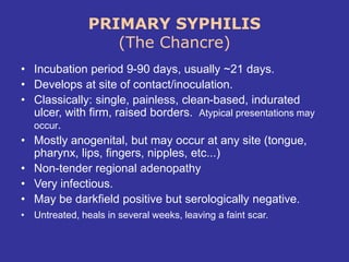 PRIMARY SYPHILIS
(The Chancre)
• Incubation period 9-90 days, usually ~21 days.
• Develops at site of contact/inoculation.
• Classically: single, painless, clean-based, indurated
ulcer, with firm, raised borders. Atypical presentations may
occur.
• Mostly anogenital, but may occur at any site (tongue,
pharynx, lips, fingers, nipples, etc...)
• Non-tender regional adenopathy
• Very infectious.
• May be darkfield positive but serologically negative.
• Untreated, heals in several weeks, leaving a faint scar.
 