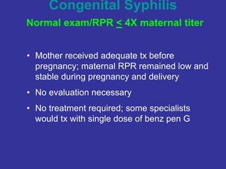 Congenital Syphilis
Normal exam/RPR < 4X maternal titer
• Mother received adequate tx before
pregnancy; maternal RPR remained low and
stable during pregnancy and delivery
• No evaluation necessary
• No treatment required; some specialists
would tx with single dose of benz pen G
 