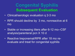 Congenital Syphilis
Subsequent Evaluation
• Clinical/serologic evaluation q 2-3 mo
• RPR should decline by 3 mo, nonreactive at 6
mo
• Stable or increasing titers after 6-12 mo--CSF
analysis/parenteral pcn X 10 d
• Reactive treponemal/RPR after 18 mo re-
evaluate and treat for congenital syphilis
 