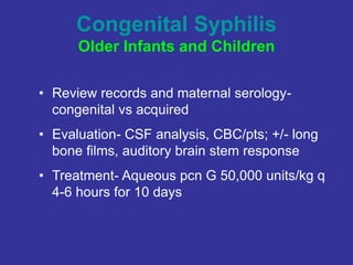 Congenital Syphilis
Older Infants and Children
• Review records and maternal serology-
congenital vs acquired
• Evaluation- CSF analysis, CBC/pts; +/- long
bone films, auditory brain stem response
• Treatment- Aqueous pcn G 50,000 units/kg q
4-6 hours for 10 days
 