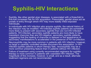 Syphilis-HIV Interactions
• Syphilis, like other genital ulcer diseases, is associated with a three-fold to
five-fold increased risk for HIV acquisition. Presumably, genital ulcers act as
portals of entry through which HIV may more readily infect exposed
individuals.
• In individuals with HIV infection who acquire syphilis, the natural history of
the infection may be modified. HIV-infected syphilis patients are somewhat
more likely to present with secondary syphilis than are non-HIV-infected
patients. HIV-infected, secondary syphilis patients are more likely to have
coexistent chancres than are HIV-negative, secondary syphilis patients,
suggesting that the healing of chancres is delayed or the appearance of
secondary manifestations is accelerated in the presence of HIV co-infection.
• Neurosyphilis may be more common in patients with HIV infection; however,
no large or carefully controlled studies document this association. In HIV-
infected syphilis patients in whom therapy fails, neurosyphilis may be a
more common presenting feature than in patients without HIV infection.
• Failure of treatment using currently recommended regimens for syphilis
therapy is more common in patients with coexistent HIV infection. The
magnitude of this increase, however, is small, and as a result, alternate
treatment regimens are not recommended.
 