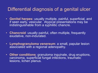 Differential diagnosis of a genital ulcer
• Genital herpes: usually multiple, painful, superficial, and
if seen early, vesicular. Atypical presentations may be
indistinguishable from a syphilitic chancre.
• Chancroid: usually painful, often multiple, frequently
exudative, non-indurated.
• Lymphogranuloma venereum: a small, papular lesion
associated with a regional adenopathy.
• Other conditions: granuloma inguinale, drug eruptions,
carcinoma, superficial fungal infections, traumatic
lesions, lichen planus.
 