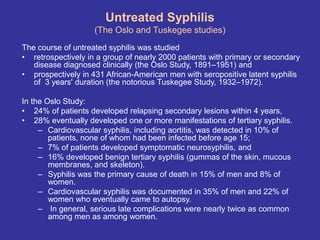 Untreated Syphilis
(The Oslo and Tuskegee studies)
The course of untreated syphilis was studied
• retrospectively in a group of nearly 2000 patients with primary or secondary
disease diagnosed clinically (the Oslo Study, 1891–1951) and
• prospectively in 431 African-American men with seropositive latent syphilis
of 3 years' duration (the notorious Tuskegee Study, 1932–1972).
In the Oslo Study:
• 24% of patients developed relapsing secondary lesions within 4 years,
• 28% eventually developed one or more manifestations of tertiary syphilis.
– Cardiovascular syphilis, including aortitis, was detected in 10% of
patients, none of whom had been infected before age 15;
– 7% of patients developed symptomatic neurosyphilis, and
– 16% developed benign tertiary syphilis (gummas of the skin, mucous
membranes, and skeleton).
– Syphilis was the primary cause of death in 15% of men and 8% of
women.
– Cardiovascular syphilis was documented in 35% of men and 22% of
women who eventually came to autopsy.
– In general, serious late complications were nearly twice as common
among men as among women.
 