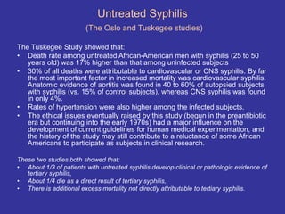 Untreated Syphilis
(The Oslo and Tuskegee studies)
The Tuskegee Study showed that:
• Death rate among untreated African-American men with syphilis (25 to 50
years old) was 17% higher than that among uninfected subjects
• 30% of all deaths were attributable to cardiovascular or CNS syphilis. By far
the most important factor in increased mortality was cardiovascular syphilis.
Anatomic evidence of aortitis was found in 40 to 60% of autopsied subjects
with syphilis (vs. 15% of control subjects), whereas CNS syphilis was found
in only 4%.
• Rates of hypertension were also higher among the infected subjects.
• The ethical issues eventually raised by this study (begun in the preantibiotic
era but continuing into the early 1970s) had a major influence on the
development of current guidelines for human medical experimentation, and
the history of the study may still contribute to a reluctance of some African
Americans to participate as subjects in clinical research.
These two studies both showed that:
• About 1/3 of patients with untreated syphilis develop clinical or pathologic evidence of
tertiary syphilis,
• About 1/4 die as a direct result of tertiary syphilis,
• There is additional excess mortality not directly attributable to tertiary syphilis.
 