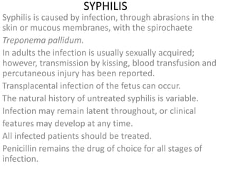 SYPHILIS
Syphilis is caused by infection, through abrasions in the
skin or mucous membranes, with the spirochaete
Treponema pallidum.
In adults the infection is usually sexually acquired;
however, transmission by kissing, blood transfusion and
percutaneous injury has been reported.
Transplacental infection of the fetus can occur.
The natural history of untreated syphilis is variable.
Infection may remain latent throughout, or clinical
features may develop at any time.
All infected patients should be treated.
Penicillin remains the drug of choice for all stages of
infection.
 