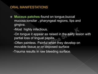 ORAL MANIFESTATIONS
 Mucous patches-found on tongue,buccal
mucosa,tonsilar , pharyngeal regions, lips and
gingiva.
-Most highly infectious.
-On tongue it appear as raised in the early lesion with
partial loss of lingual papilla.
-Often painless. Painful when they develop on
movable tissue or on exposed surface
-Trauma results in raw bleeding surface.
 