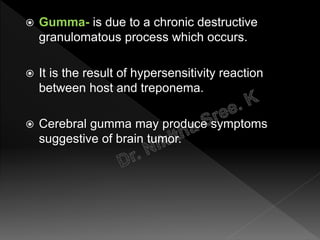  Gumma- is due to a chronic destructive
granulomatous process which occurs.
 It is the result of hypersensitivity reaction
between host and treponema.
 Cerebral gumma may produce symptoms
suggestive of brain tumor.
 